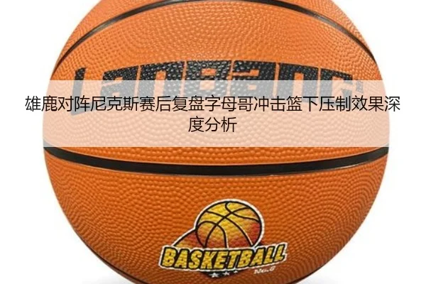 雄鹿对阵尼克斯赛后复盘字母哥冲击篮下压制效果深度分析