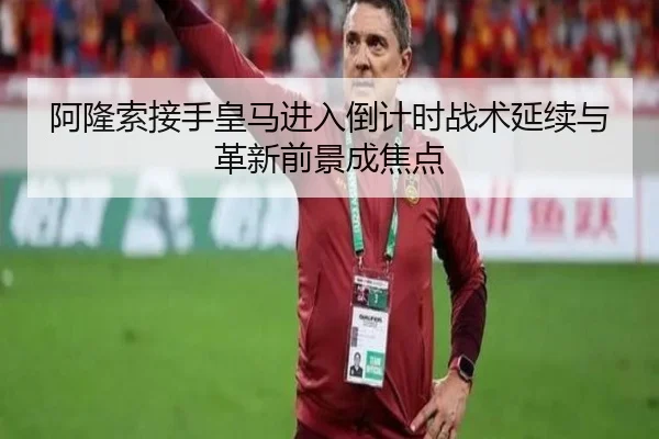 阿隆索接手皇马进入倒计时战术延续与革新前景成焦点