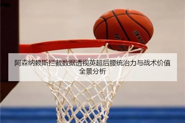 阿森纳赖斯拦截数据透视英超后腰统治力与战术价值全景分析