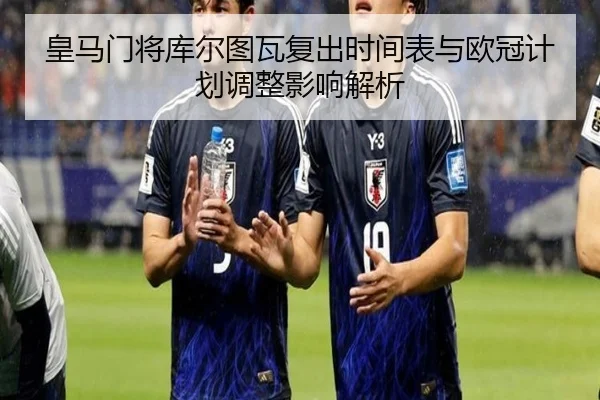 皇马门将库尔图瓦复出时间表与欧冠计划调整影响解析