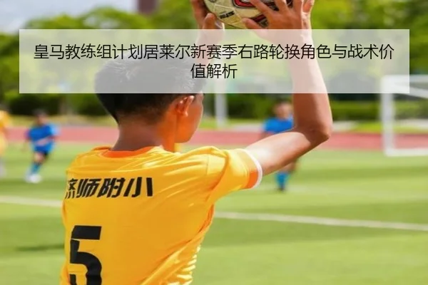 皇马教练组计划居莱尔新赛季右路轮换角色与战术价值解析