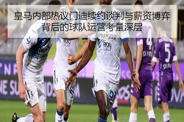 皇马内部热议门迪续约谈判与薪资博弈背后的球队运营考量深层