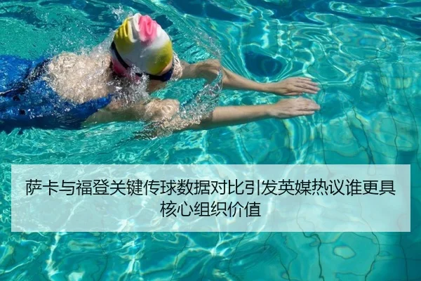 萨卡与福登关键传球数据对比引发英媒热议谁更具核心组织价值